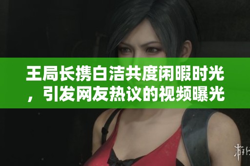 王局长携白洁共度闲暇时光，引发网友热议的视频曝光