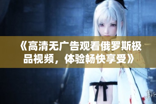《高清无广告观看俄罗斯极品视频，体验畅快享受》