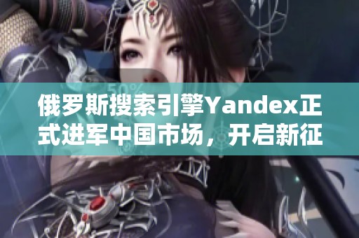 俄罗斯搜索引擎Yandex正式进军中国市场，开启新征程