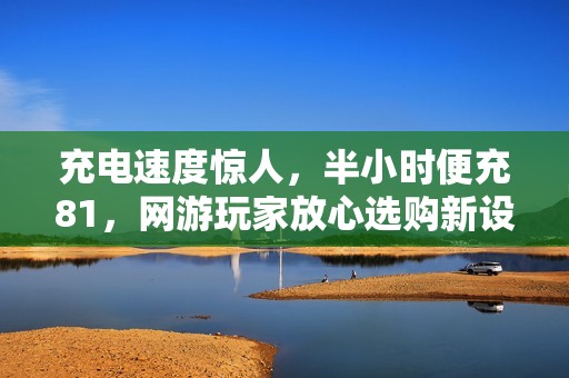 充电速度惊人，半小时便充81，网游玩家放心选购新设备