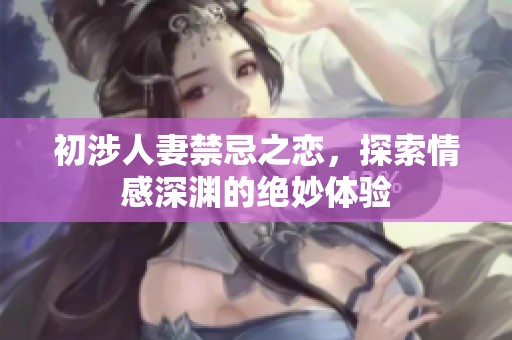 初涉人妻禁忌之恋，探索情感深渊的绝妙体验