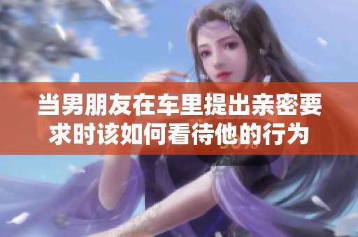 当男朋友在车里提出亲密要求时该如何看待他的行为