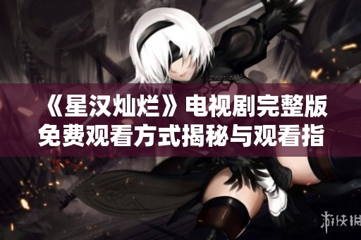 《星汉灿烂》电视剧完整版免费观看方式揭秘与观看指南