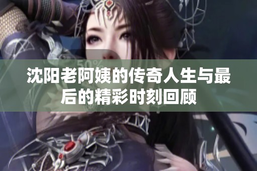 沈阳老阿姨的传奇人生与最后的精彩时刻回顾