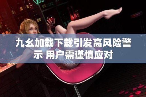 九幺加载下载引发高风险警示 用户需谨慎应对