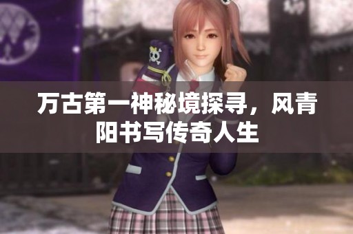 万古第一神秘境探寻，风青阳书写传奇人生