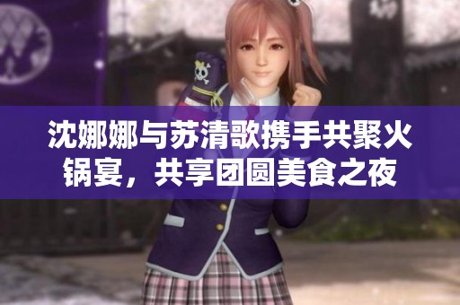 沈娜娜与苏清歌携手共聚火锅宴，共享团圆美食之夜