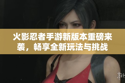 火影忍者手游新版本重磅来袭，畅享全新玩法与挑战