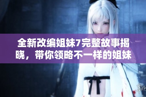 全新改编姐妹7完整故事揭晓，带你领略不一样的姐妹情深