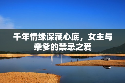 千年情缘深藏心底，女主与亲爹的禁忌之爱
