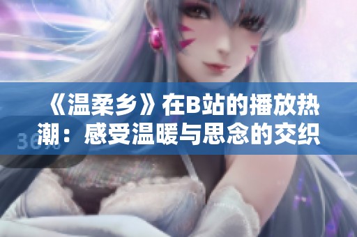 《温柔乡》在B站的播放热潮：感受温暖与思念的交织之旅