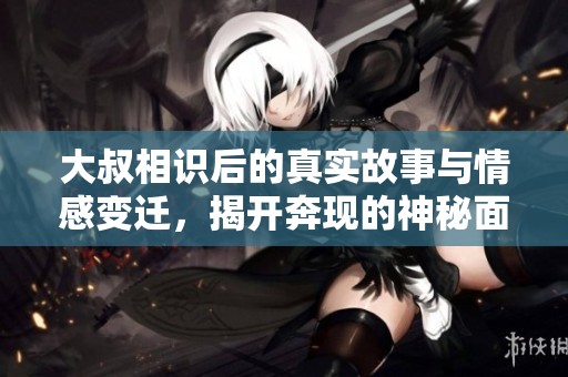 大叔相识后的真实故事与情感变迁，揭开奔现的神秘面纱