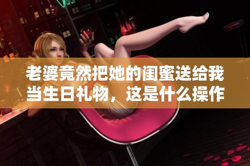 老婆竟然把她的闺蜜送给我当生日礼物，这是什么操作