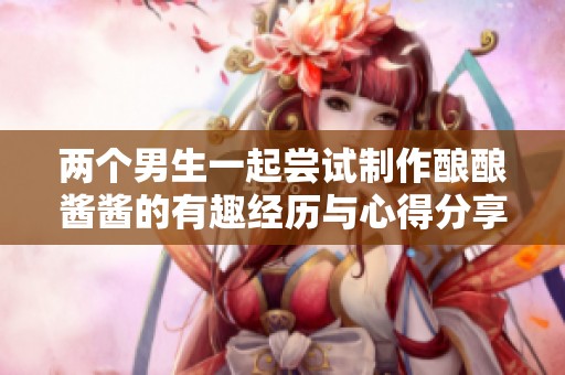 两个男生一起尝试制作酿酿酱酱的有趣经历与心得分享