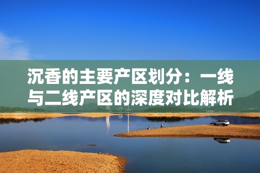 沉香的主要产区划分：一线与二线产区的深度对比解析
