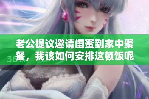 老公提议邀请闺蜜到家中聚餐，我该如何安排这顿饭呢