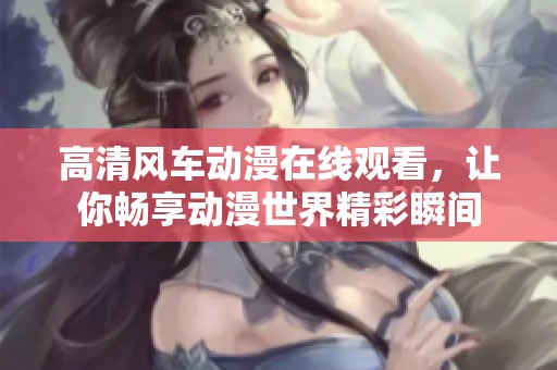 高清风车动漫在线观看，让你畅享动漫世界精彩瞬间