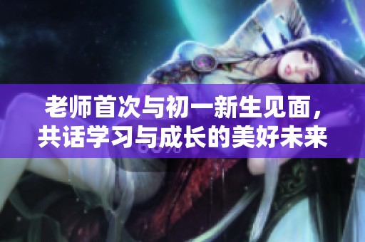 老师首次与初一新生见面，共话学习与成长的美好未来