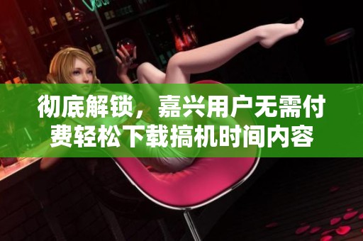 彻底解锁，嘉兴用户无需付费轻松下载搞机时间内容