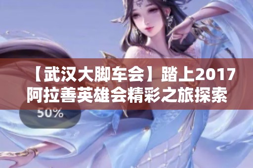 【武汉大脚车会】踏上2017阿拉善英雄会精彩之旅探索新天地