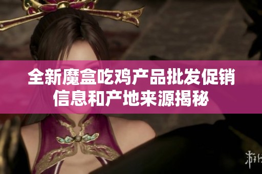 全新魔盒吃鸡产品批发促销信息和产地来源揭秘