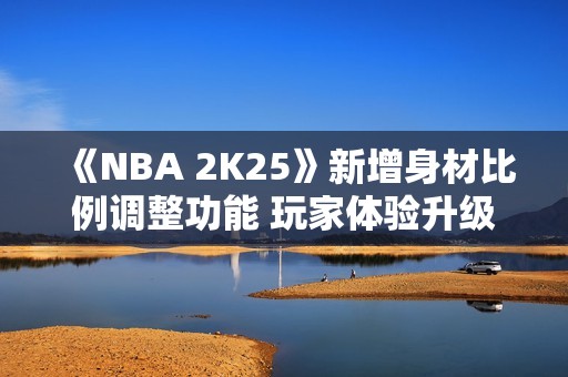 《NBA 2K25》新增身材比例调整功能 玩家体验升级！