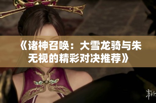 《诸神召唤：大雪龙骑与朱无视的精彩对决推荐》
