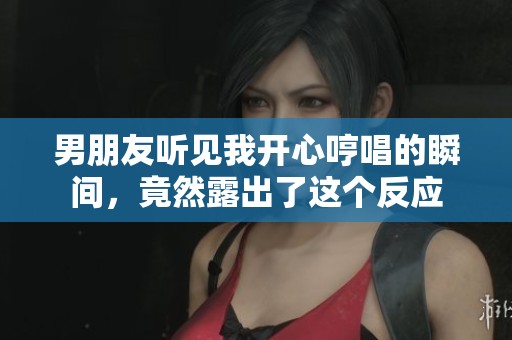 男朋友听见我开心哼唱的瞬间，竟然露出了这个反应
