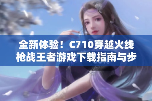 全新体验！C710穿越火线枪战王者游戏下载指南与步骤
