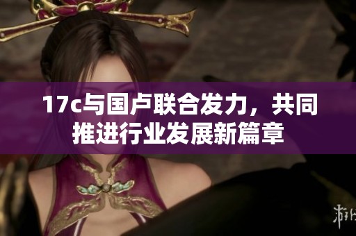 17c与国卢联合发力，共同推进行业发展新篇章