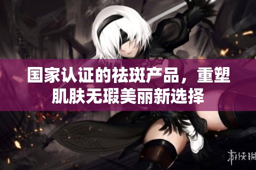 国家认证的祛斑产品，重塑肌肤无瑕美丽新选择