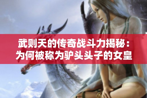 武则天的传奇战斗力揭秘：为何被称为驴头头子的女皇