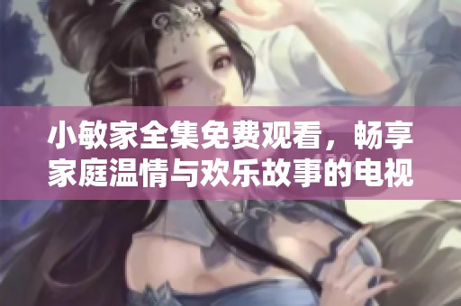 小敏家全集免费观看，畅享家庭温情与欢乐故事的电视剧完整版