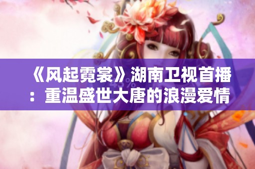 《风起霓裳》湖南卫视首播：重温盛世大唐的浪漫爱情传奇