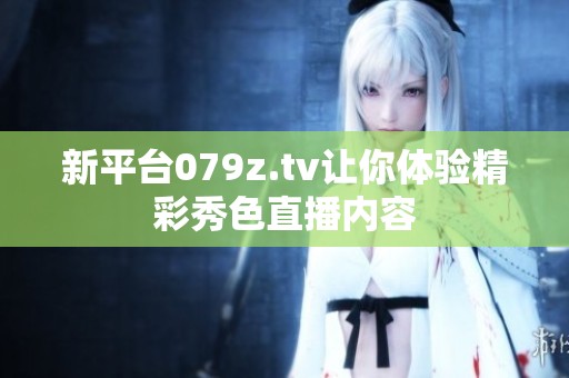 新平台079z.tv让你体验精彩秀色直播内容