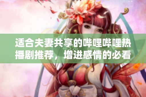 适合夫妻共享的哔哩哔哩热播剧推荐，增进感情的必看佳作