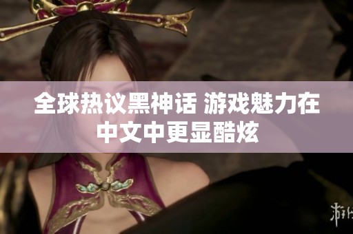 全球热议黑神话 游戏魅力在中文中更显酷炫