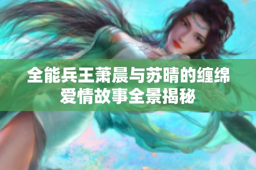 全能兵王萧晨与苏晴的缠绵爱情故事全景揭秘