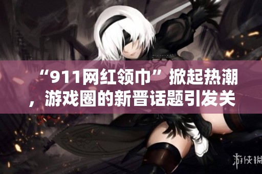 “911网红领巾”掀起热潮，游戏圈的新晋话题引发关注