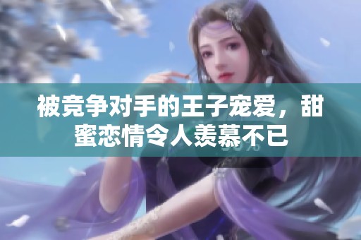 被竞争对手的王子宠爱，甜蜜恋情令人羡慕不已