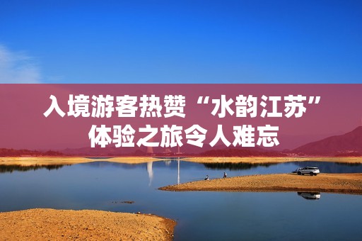 入境游客热赞“水韵江苏” 体验之旅令人难忘