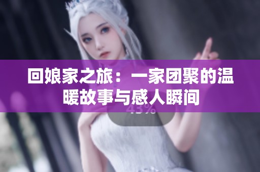回娘家之旅：一家团聚的温暖故事与感人瞬间