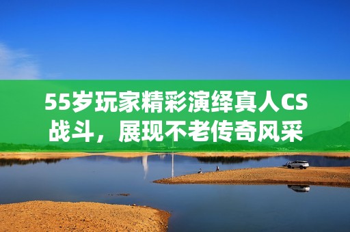 55岁玩家精彩演绎真人CS战斗，展现不老传奇风采