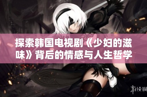 探索韩国电视剧《少妇的滋味》背后的情感与人生哲学