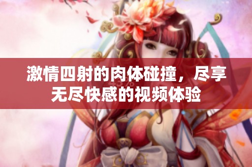 激情四射的肉体碰撞，尽享无尽快感的视频体验