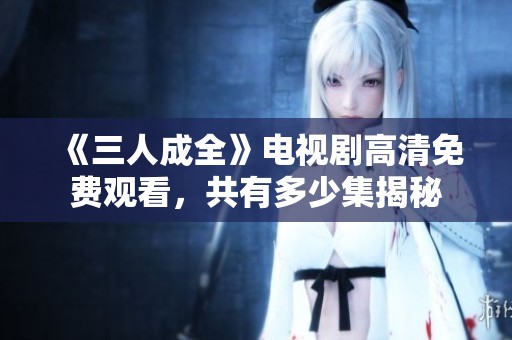 《三人成全》电视剧高清免费观看，共有多少集揭秘