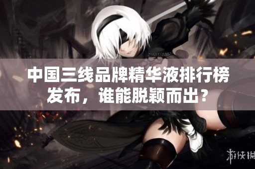 中国三线品牌精华液排行榜发布，谁能脱颖而出？