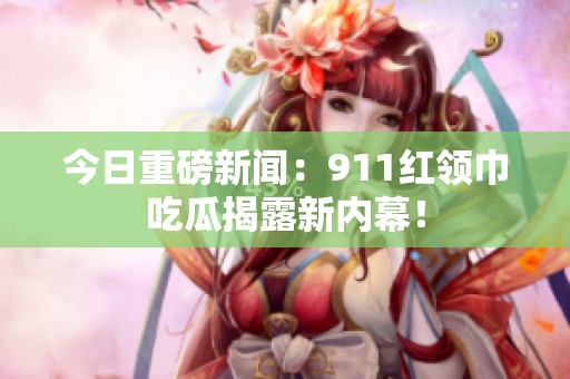 今日重磅新闻：911红领巾吃瓜揭露新内幕！
