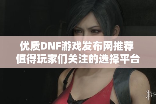 优质DNF游戏发布网推荐 值得玩家们关注的选择平台