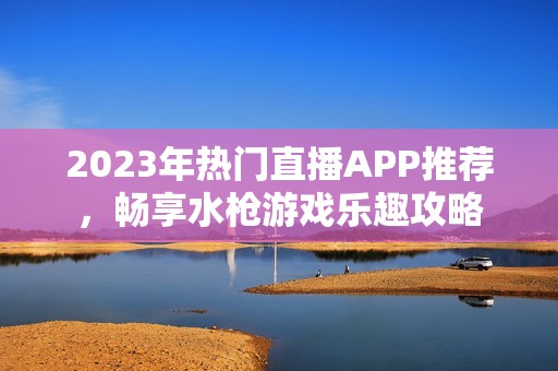 2023年热门直播APP推荐，畅享水枪游戏乐趣攻略